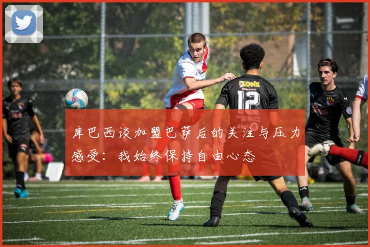 库巴西谈加盟巴萨后的关注与压力感受：我始终保持自由心态
