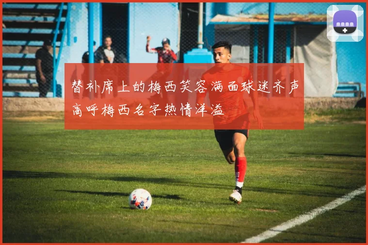 替补席上的梅西笑容满面球迷齐声高呼梅西名字热情洋溢
