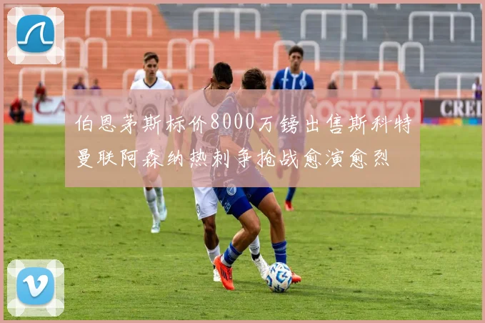 伯恩茅斯标价8000万镑出售斯科特曼联阿森纳热刺争抢战愈演愈烈