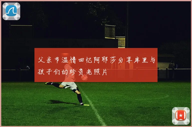 父亲节温情回忆阿耶莎分享库里与孩子们的珍贵老照片