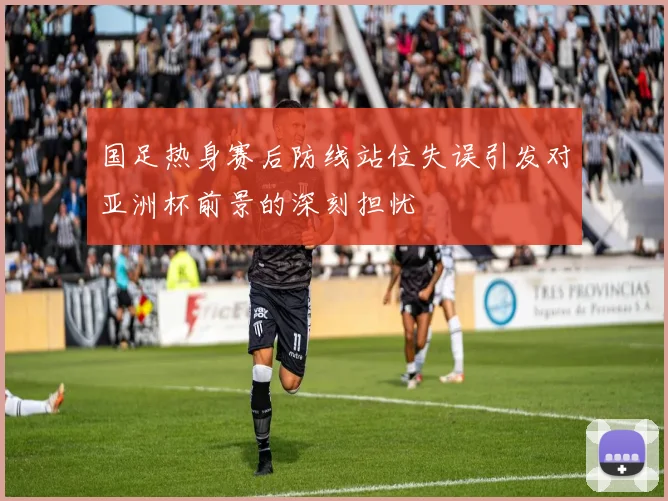 国足热身赛后防线站位失误引发对亚洲杯前景的深刻担忧