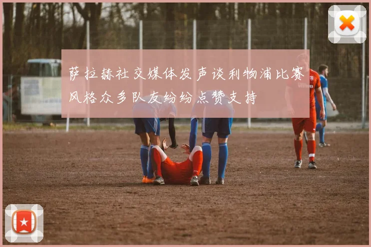萨拉赫社交媒体发声谈利物浦比赛风格众多队友纷纷点赞支持