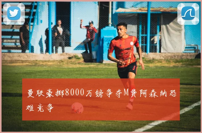 曼联豪掷8000万镑争夺M费阿森纳恐难竞争