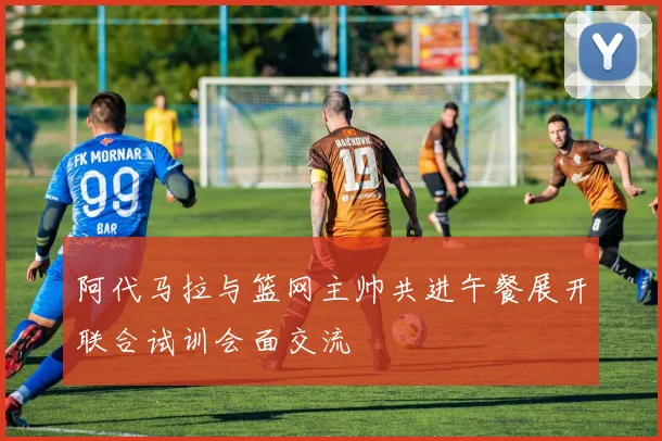 阿代马拉与篮网主帅共进午餐展开联合试训会面交流