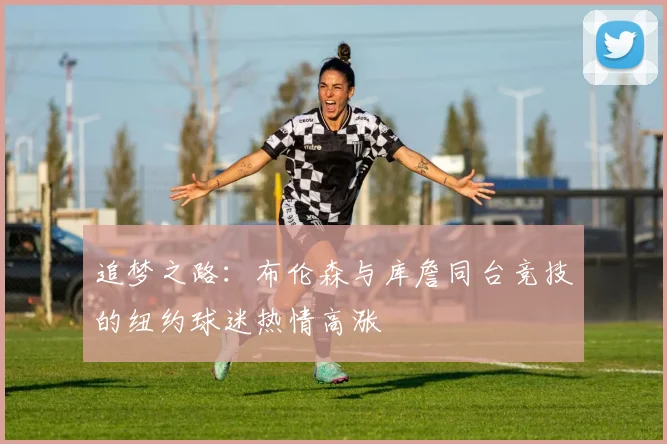 追梦之路：布伦森与库詹同台竞技的纽约球迷热情高涨