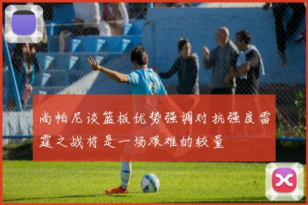 尚帕尼谈篮板优势强调对抗强度雷霆之战将是一场艰难的较量