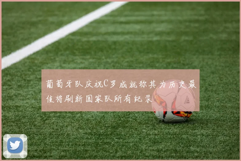 葡萄牙队庆祝C罗成就称其为历史最佳将刷新国家队所有纪录