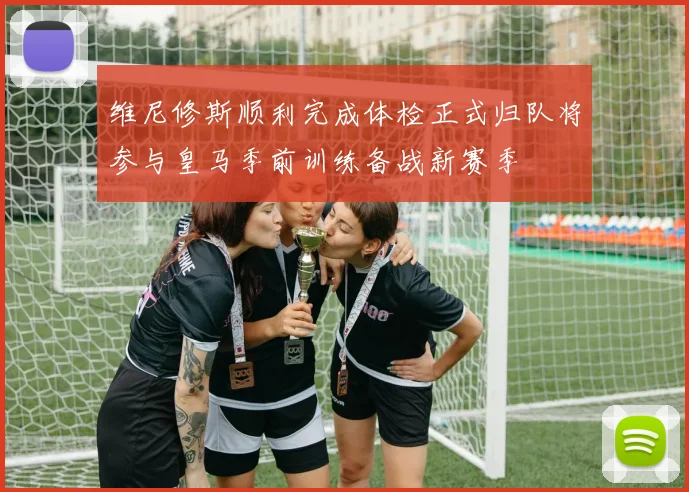 维尼修斯顺利完成体检正式归队将参与皇马季前训练备战新赛季