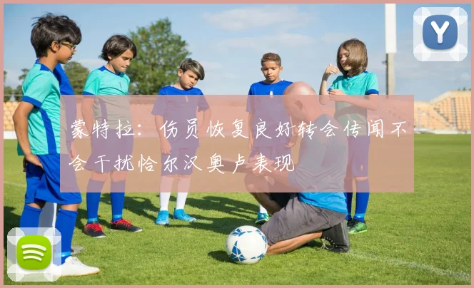 蒙特拉：伤员恢复良好转会传闻不会干扰恰尔汉奥卢表现