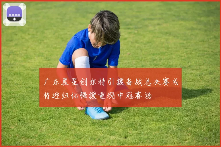 广东晨星创尔特引援备战总决赛或将迎归化强援重现中冠赛场
