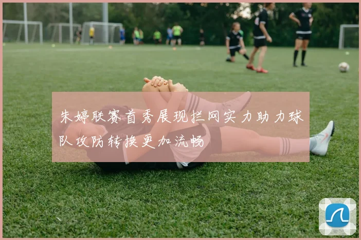 朱婷联赛首秀展现拦网实力助力球队攻防转换更加流畅