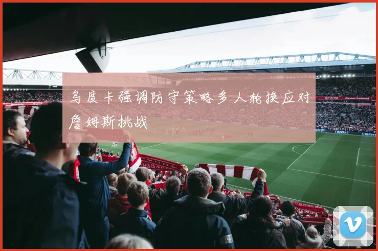 乌度卡强调防守策略多人轮换应对詹姆斯挑战
