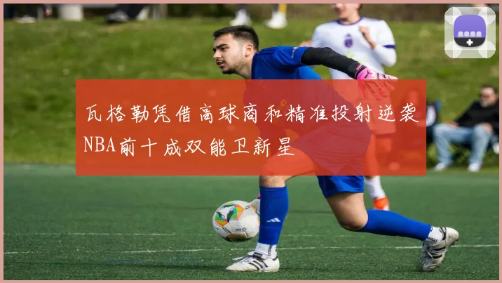 瓦格勒凭借高球商和精准投射逆袭NBA前十成双能卫新星