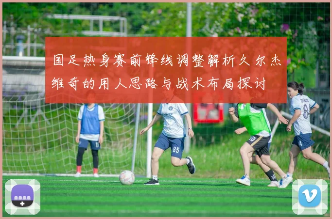 国足热身赛前锋线调整解析久尔杰维奇的用人思路与战术布局探讨