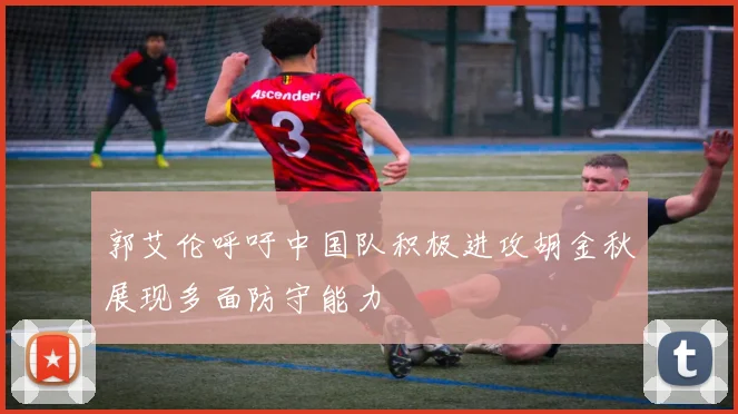 郭艾伦呼吁中国队积极进攻胡金秋展现多面防守能力