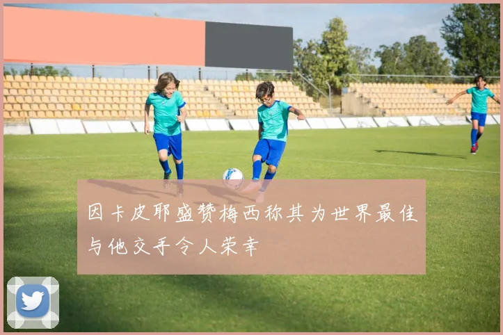 因卡皮耶盛赞梅西称其为世界最佳与他交手令人荣幸