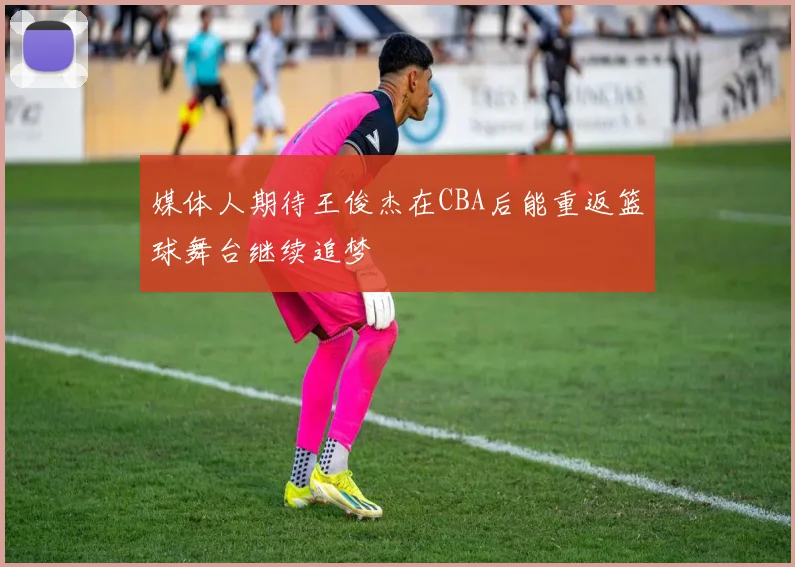 媒体人期待王俊杰在CBA后能重返篮球舞台继续追梦