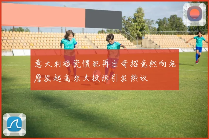 意大利碰瓷惯犯再出奇招竟然向老詹发起高尔夫投诉引发热议