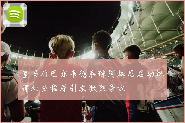 皇马对巴尔韦德和琼阿梅尼启动纪律处分程序引发激烈争议